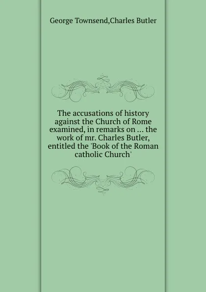 Обложка книги The accusations of history against the Church of Rome examined, in remarks on ... the work of mr. Charles Butler, entitled the .Book of the Roman catholic Church.., C. Butler, G. Townsend