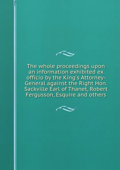 Обложка книги The whole proceedings upon an information exhibited ex officio by the King.s Attorney-General against the Right Hon. Sackville Earl of Thanet, Robert Fergusson, Esquire and others, Robert Fergusson, S.T. Thanet, R. William