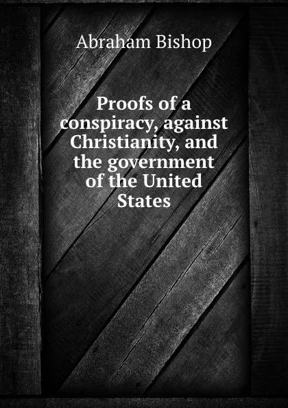 Обложка книги Proofs of a conspiracy, against Christianity, and the government of the United States, A. Bishop