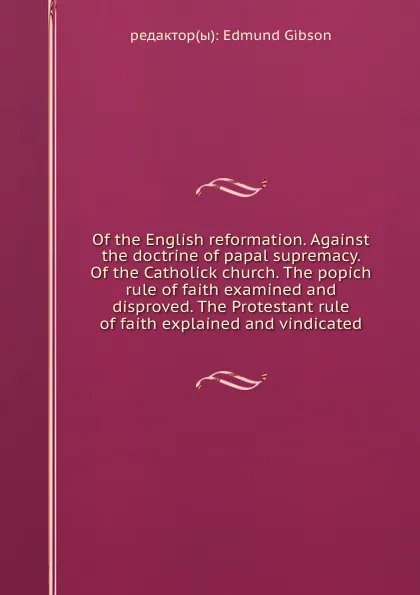 Обложка книги Of the English reformation. Against the doctrine of papal supremacy. Of the Catholick church. The popich rule of faith examined and disproved. The Protestant rule of faith explained and vindicated, E. Gibson