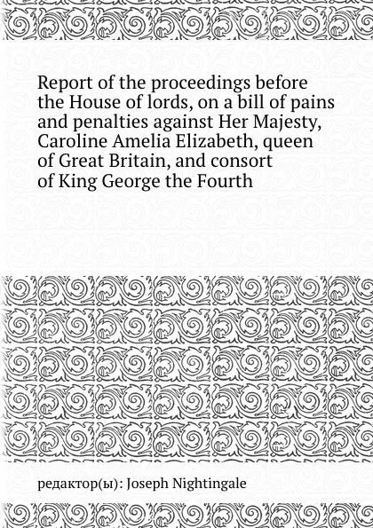 Обложка книги Report of the proceedings before the House of lords, on a bill of pains and penalties against Her Majesty, Caroline Amelia Elizabeth, queen of , and consort of King George the Fourth, J. Nightingale