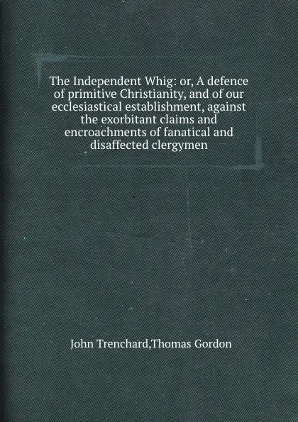 Обложка книги The Independent Whig: or, A defence of primitive Christianity, and of our ecclesiastical establishment, against the exorbitant claims and encroachments of fanatical and disaffected clergymen, J. Trenchard, T. Gordon