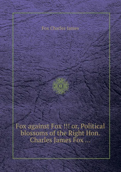 Обложка книги Fox against Fox ... or, Political blossoms of the Right Hon. Charles James Fox ..., F.C. James