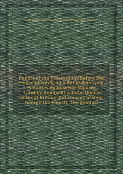 Обложка книги Report of the Proceedings Before the House of Lords, on a Bill of Pains and Penalties Against Her Majesty, Caroline Amelia Elizabeth, Queen of , and Consort of King George the Fourth: The defence, J. Nightingale