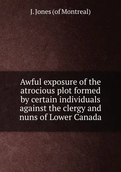 Обложка книги Awful exposure of the atrocious plot formed by certain individuals against the clergy and nuns of Lower Canada, J. Jones