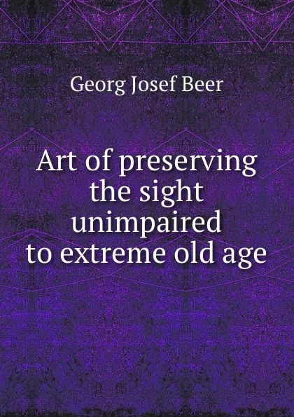 Обложка книги Art of preserving the sight unimpaired to extreme old age, G.J. Beer