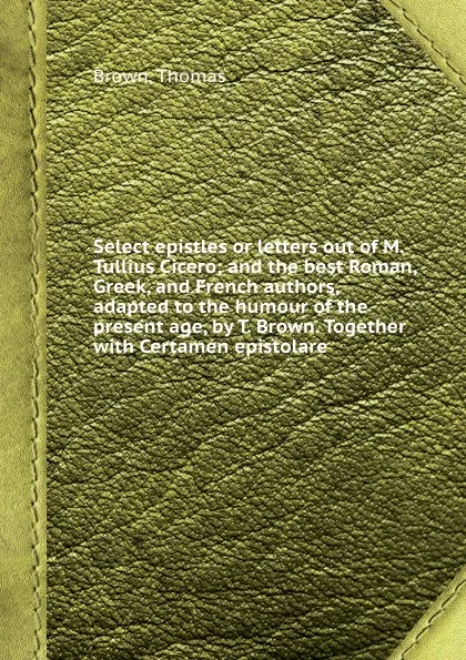 Обложка книги Select epistles or letters out of M. Tullius Cicero; and the best Roman, Greek, and French authors, adapted to the humour of the present age, by T. Brown. Together with Certamen epistolare, T. Brown