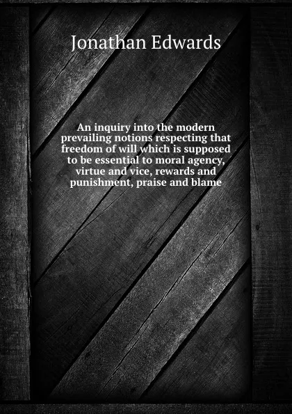 Обложка книги An inquiry into the modern prevailing notions respecting that freedom of will which is supposed to be essential to moral agency, virtue and vice, rewards and punishment, praise and blame, J. Edwards