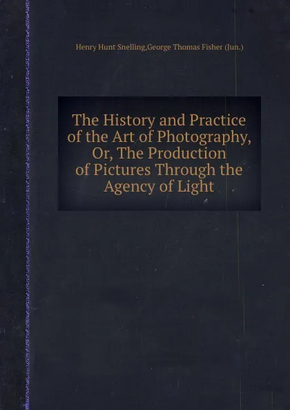 Обложка книги The History and Practice of the Art of Photography, Or, The Production of Pictures Through the Agency of Light, H.H. Snelling, G.T. Fisher