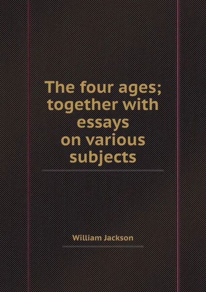 Обложка книги The four ages; together with essays on various subjects, W. Jackson