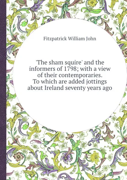 Обложка книги .The sham squire. and the informers of 1798; with a view of their contemporaries. To which are added jottings about Ireland seventy years ago, F.W. John