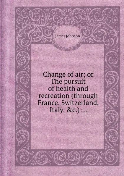 Обложка книги Change of air; or The pursuit of health and recreation (through France, Switzerland, Italy, .c.) ..., J. Johnson