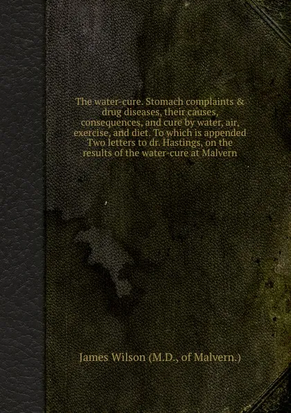 Обложка книги The water-cure. Stomach complaints . drug diseases, their causes, consequences, and cure by water, air, exercise, and diet. To which is appended Two letters to dr. Hastings, on the results of the water-cure at Malvern, J. Wilson