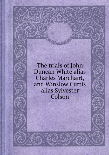 Обложка книги The trials of John Duncan White alias Charles Marchant, and Winslow Curtis alias Sylvester Colson, Circuit Court