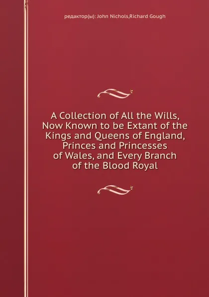Обложка книги A Collection of All the Wills, Now Known to be Extant of the Kings and Queens of England, Princes and Princesses of Wales, and Every Branch of the Blood Royal, J. Nichols, R. Gough