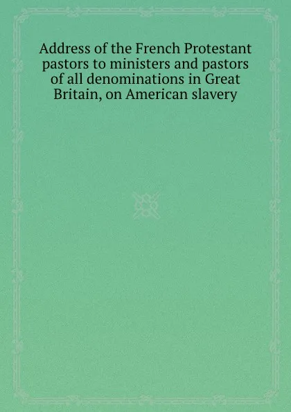 Обложка книги Address of the French Protestant pastors to ministers and pastors of all denominations in Great Britain, on American slavery, 