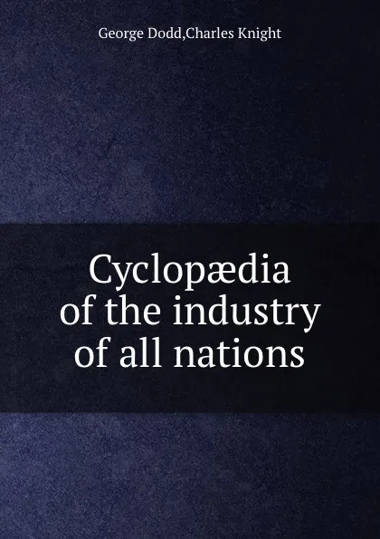 Обложка книги Cyclopaedia of the industry of all nations, G. Dodd, C. Knight