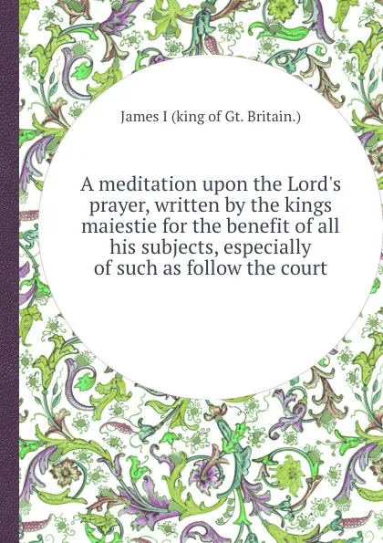 Обложка книги A meditation upon the Lord.s prayer, written by the kings maiestie for the benefit of all his subjects, especially of such as follow the court, James I