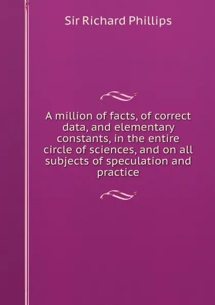 Обложка книги A million of facts, of correct data, and elementary constants, in the entire circle of sciences, and on all subjects of speculation and practice, S.R. Phillips