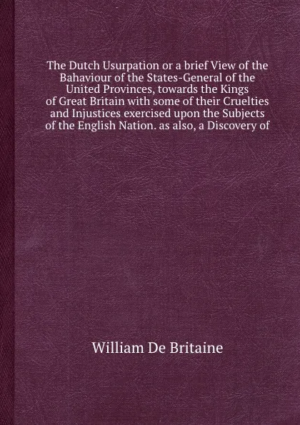 Обложка книги The Dutch Usurpation or a brief View of the Bahaviour of the States-General of the United Provinces, towards the Kings of  with some of their Cruelties and Injustices exercised upon the Subjects of the English Nation. as also, a Discovery of, W.D. Britaine