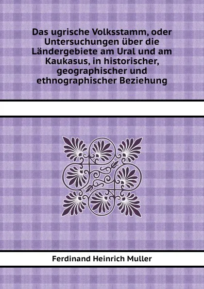 Обложка книги Das ugrische Volksstamm, oder Untersuchungen uber die Landergebiete am Ural und am Kaukasus, in historischer, geographischer und ethnographischer Beziehung, F.H. Muller