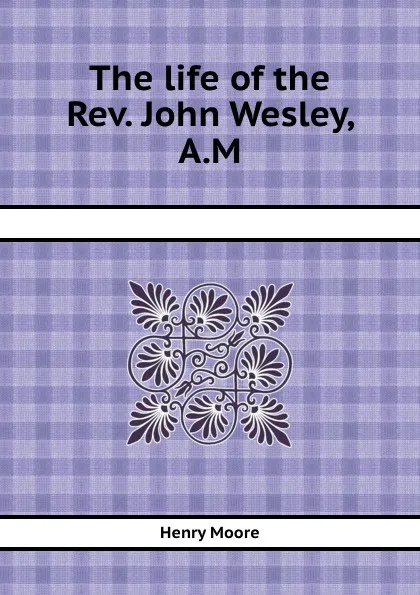 Обложка книги The life of the Rev. John Wesley, A.M., H. Moore