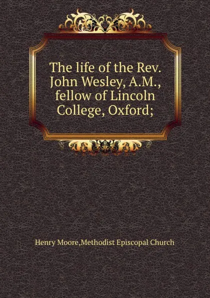 Обложка книги The life of the Rev. John Wesley, A.M., fellow of Lincoln College, Oxford;, H. Moore