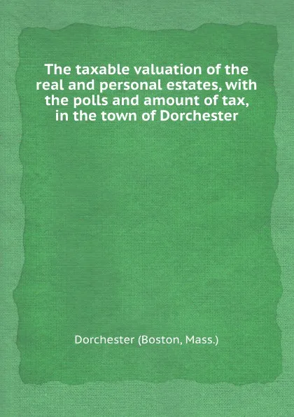 Обложка книги The taxable valuation of the real and personal estates, with the polls and amount of tax, in the town of Dorchester, Dorchester