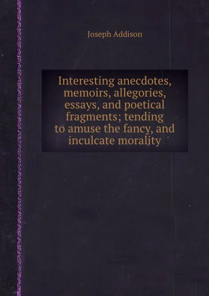 Обложка книги Interesting anecdotes, memoirs, allegories, essays, and poetical fragments; tending to amuse the fancy, and inculcate morality, J. Addison