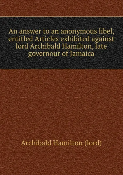 Обложка книги An answer to an anonymous libel, entitled Articles exhibited against lord Archibald Hamilton, late governour of Jamaica, A. Hamilton