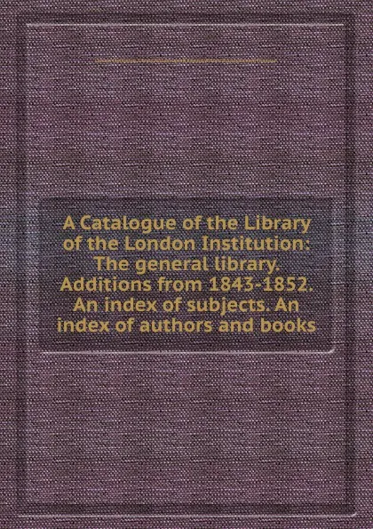 Обложка книги A Catalogue of the Library of the London Institution: The general library. Additions from 1843-1852. An index of subjects. An index of authors and books, R. Thomson, E.W. Brayley, W. Upcott