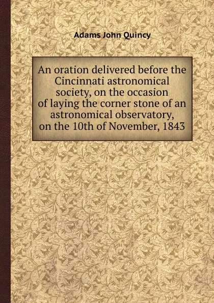 Обложка книги An oration delivered before the Cincinnati astronomical society, on the occasion of laying the corner stone of an astronomical observatory, on the 10th of November, 1843, A.J. Quincy