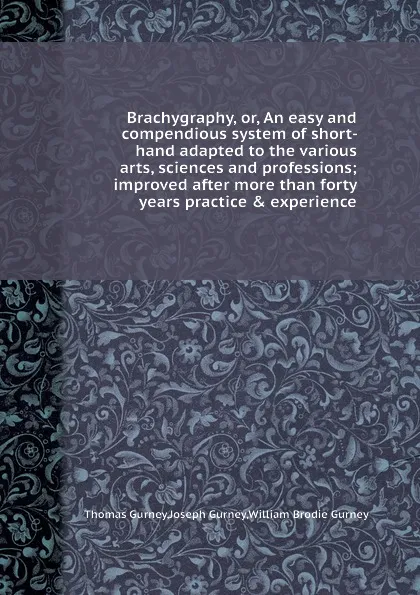 Обложка книги Brachygraphy, or, An easy and compendious system of short- hand adapted to the various arts, sciences and professions; improved after more than forty years practice . experience, W.B. Gurney, T. Gurney, J. Gurney