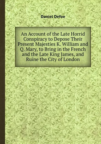 Обложка книги An Account of the Late Horrid Conspiracy to Depose Their Present Majesties K. William and Q. Mary, to Bring in the French and the Late King James, and Ruine the City of London, D. Defoe