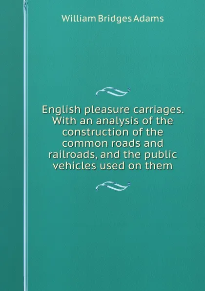 Обложка книги English pleasure carriages. With an analysis of the construction of the common roads and railroads, and the public vehicles used on them, W.B. Adams