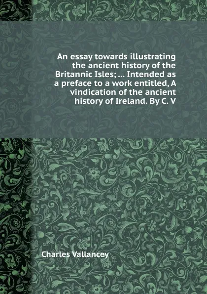 Обложка книги An essay towards illustrating the ancient history of the Britannic Isles; ... Intended as a preface to a work entitled, A vindication of the ancient history of Ireland. By C. V., C. Vallancey