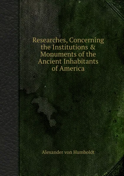 Обложка книги Researches, Concerning the Institutions . Monuments of the Ancient Inhabitants of America, A. Humboldt