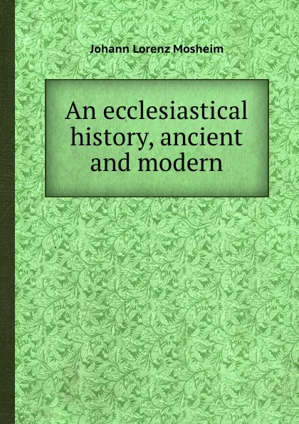 Обложка книги An ecclesiastical history, ancient and modern, J.L. Mosheim