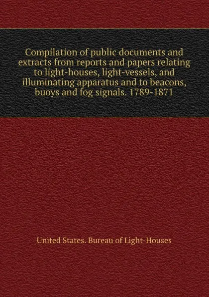 Обложка книги Compilation of public documents and extracts from reports and papers relating to light-houses, light-vessels, and illuminating apparatus and to beacons, buoys and fog signals. 1789-1871, Bureau of Light-Houses