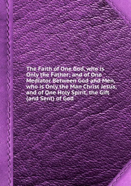 Обложка книги The Faith of One God, who is Only the Father; and of One Mediator Between God and Men, who is Only the Man Christ Jesus, and of One Holy Spirit, the Gift (and Sent) of God, 