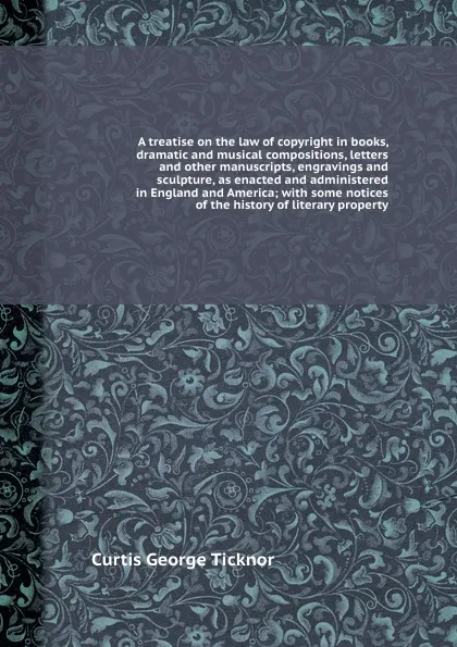 Обложка книги A treatise on the law of copyright in books, dramatic and musical compositions, letters and other manuscripts, engravings and sculpture, as enacted and administered in England and America; with some notices of the history of literary property, C.G. Ticknor