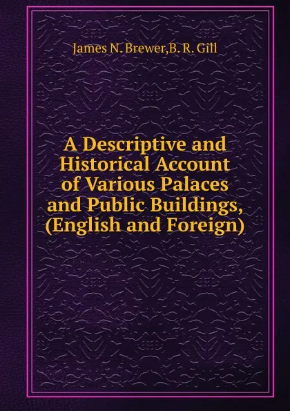 Обложка книги A Descriptive and Historical Account of Various Palaces and Public Buildings, (English and Foreign), J.N. Brewer, B.R. Gill