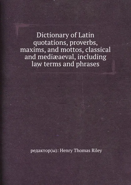 Обложка книги Dictionary of Latin quotations, proverbs, maxims, and mottos, classical and mediaeaeval, including law terms and phrases, H.T. Riley