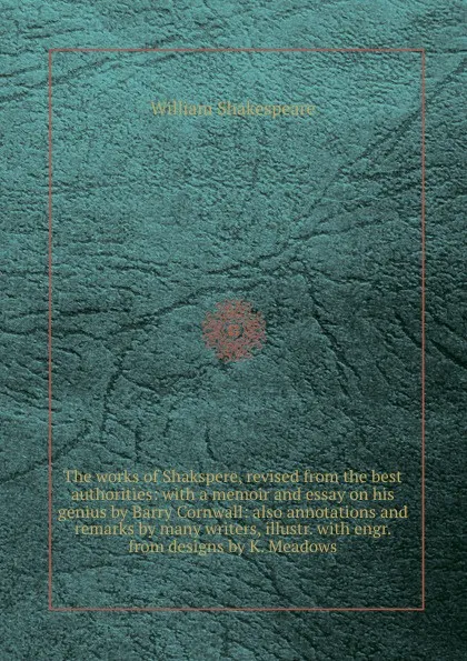 Обложка книги The works of Shakspere, revised from the best authorities: with a memoir and essay on his genius by Barry Cornwall: also annotations and remarks by many writers, illustr. with engr. from designs by K. Meadows, В. Шекспир