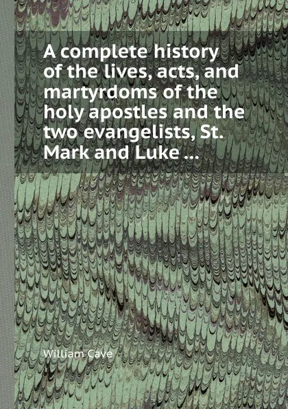Обложка книги A complete history of the lives, acts, and martyrdoms of the holy apostles and the two evangelists, St. Mark and Luke ..., W. Cave