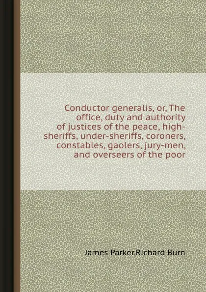 Обложка книги Conductor generalis, or, The office, duty and authority of justices of the peace, high-sheriffs, under-sheriffs, coroners, constables, gaolers, jury-men, and overseers of the poor, R. Burn, J. Parker