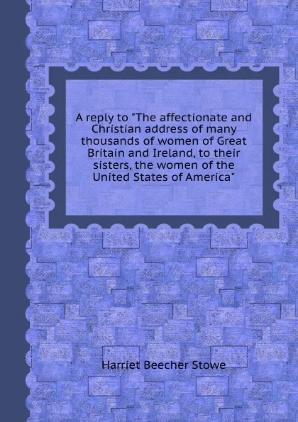 Обложка книги A reply to The affectionate and Christian address of many thousands of women of and Ireland, to their sisters, the women of the United States of America, H. Beecher-Stowe