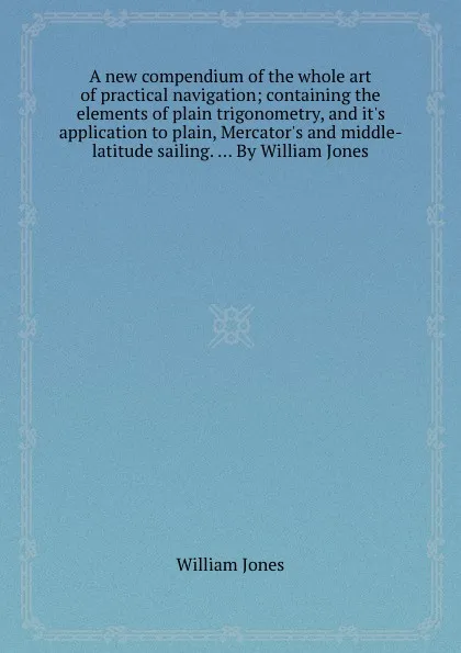 Обложка книги A new compendium of the whole art of practical navigation; containing the elements of plain trigonometry, and it.s application to plain, Mercator.s and middle-latitude sailing. ... By William Jones, W. Jones