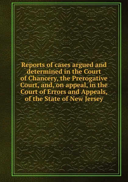 Обложка книги Reports of cases argued and determined in the Court of Chancery, the Prerogative Court, and, on appeal, in the Court of Errors and Appeals, of the State of New Jersey, C.E. Green