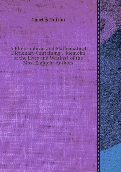 Обложка книги A Philosophical and Mathematical Dictionary Containing... Memoirs of the Lives and Writings of the Most Eminent Authors, C. Hutton